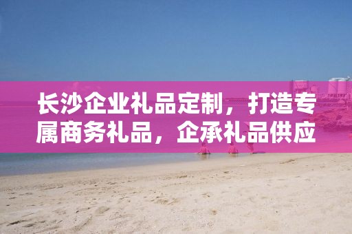 长沙企业礼品定制，打造专属商务礼品，企承礼品供应链助力企业发展