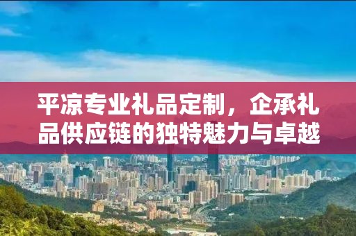 平凉专业礼品定制，企承礼品供应链的独特魅力与卓越服务